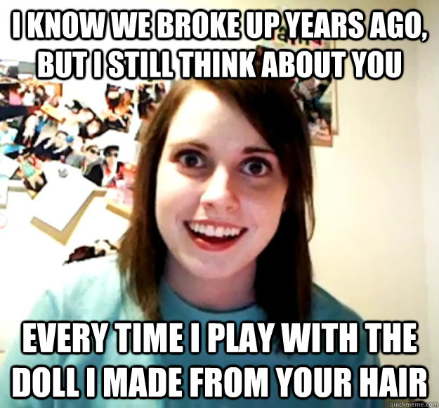 I know we broke up years ago, but i still think about you every time I play with the doll I made from your hair  Overly Attached Girlfriend
