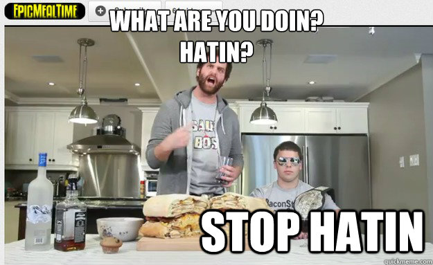 what are you doin? 
hatin? stop hatin - what are you doin? 
hatin? stop hatin  Epic Meal Time