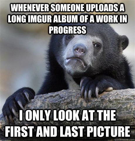 Whenever someone uploads a long imgur album of a work in progress I only look at the first and last picture  Confession Bear