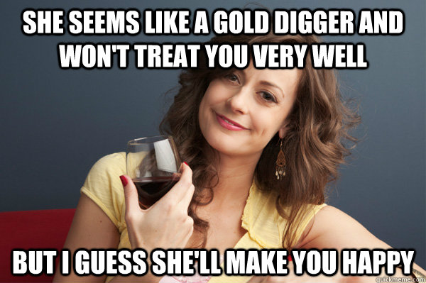 She seems like a gold digger and won't treat you very well But I guess she'll make you happy  Forever Resentful Mother