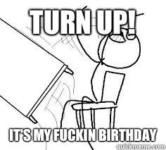 Turn up! IT'S MY FUCKIN BIRTHDAY  