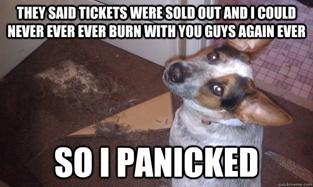 they said tickets were sold out and i could never ever ever burn with you guys again ever so i panicked  