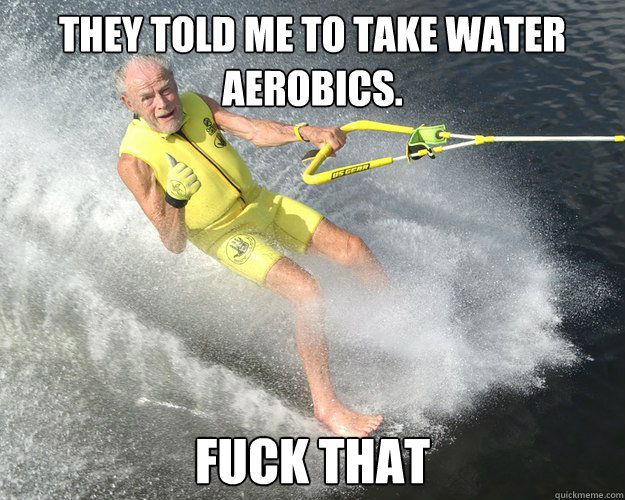 They told me to take water aerobics. Fuck that - They told me to take water aerobics. Fuck that  Extreme Senior Citizen