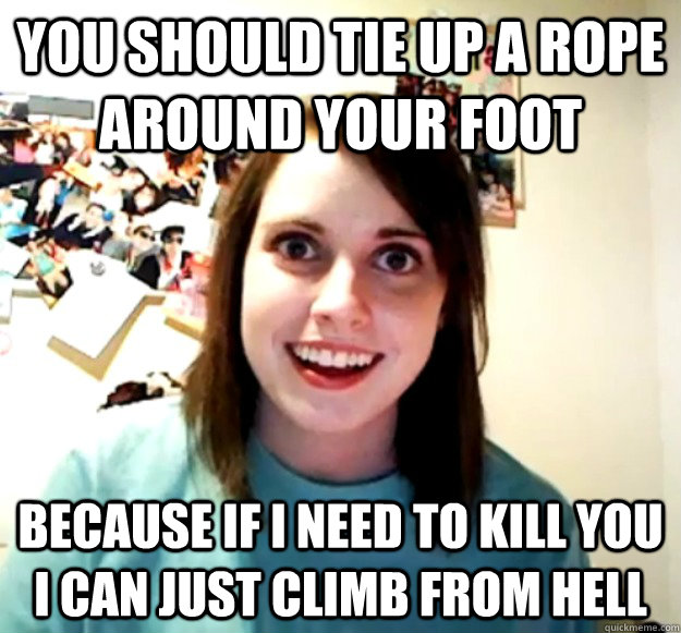 you should tie up a rope around your foot because if i need to kill you i can just climb from hell  Overly Attached Girlfriend