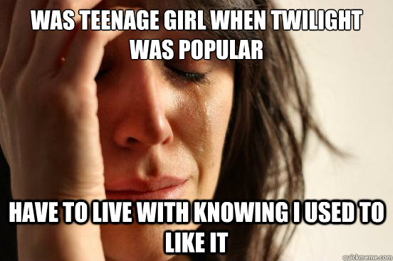 was teenage girl when twilight was popular have to live with knowing i used to like it  First World Problems