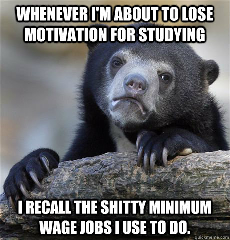 Whenever I'm about to lose motivation for studying I recall the shitty minimum wage jobs I use to do.   Confession Bear