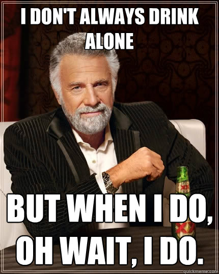 I don't always drink alone But when I do, Oh wait, I do.  - I don't always drink alone But when I do, Oh wait, I do.   The Most Interesting Man In The World