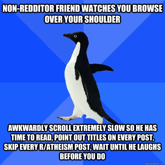 Non-Redditor friend watches you browse over your shoulder Awkwardly scroll extremely slow so he has time to read, point out titles on every post, skip every r/atheism post, wait until he laughs before you do  Socially Awkward Penguin
