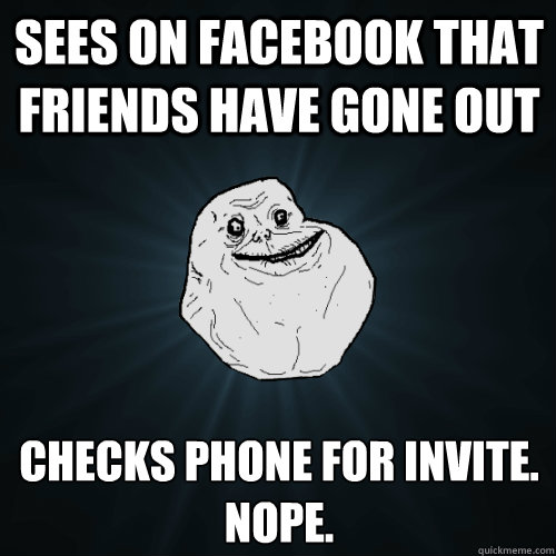 Sees on facebook that friends have gone out Checks phone for invite. 
Nope.  Forever Alone