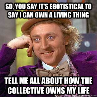 So, you say it's egotistical to say I can own a living thing Tell me all about how the collective owns my life  Creepy Wonka
