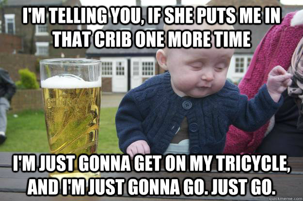 I'm telling you, if she puts me in that crib one more time I'm just gonna get on my tricycle, and i'm just gonna go. Just go.  - I'm telling you, if she puts me in that crib one more time I'm just gonna get on my tricycle, and i'm just gonna go. Just go.   Misc