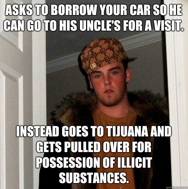 asks to borrow your car so he can go to his uncle's for a visit. Instead goes to Tijuana and gets pulled over for possession of illicit substances.  Scumbag Steve