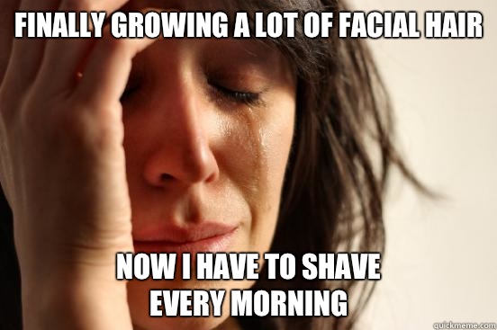 finally growing a lot of facial hair now i have to shave 
every morning  First World Problems