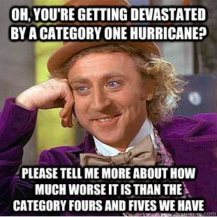 Oh, you're getting devastated by a category one hurricane?  Please tell me more about how much worse it is than the category fours and fives we have  Condescending Wonka