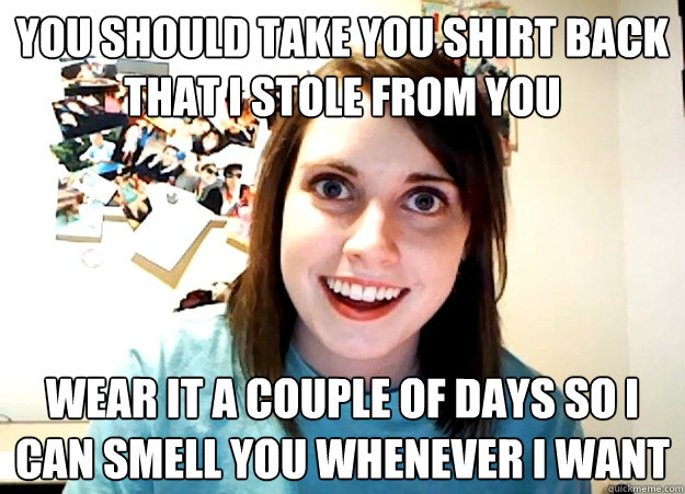 You should take you shirt back that i stole from you wear it a couple of days so i can smell you whenever i want  Overly Attached Girlfriend