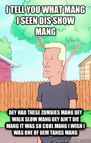 I tell you what mang i seen dis show mang dey had these zombies mang dey walk slow mang dey ain't die mang it was so cool mang i wish i was one of dem tangs mang  