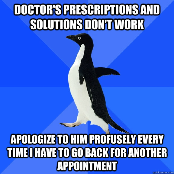 Doctor's prescriptions and solutions don't work apologize to him profusely every time I have to go back for another appointment  Socially Awkward Penguin