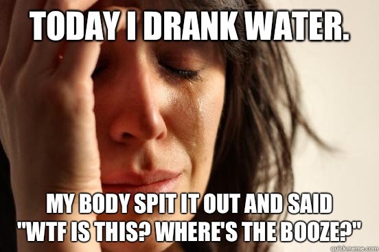 Today I drank water. My body spit it out and said 
