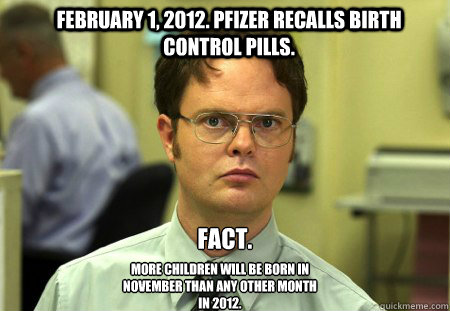 February 1, 2012. Pfizer recalls Birth Control Pills.  Fact. More children will be born in November than any other month in 2012.  Schrute