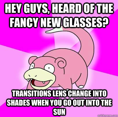 hey guys, heard of the fancy new glasses? transitions lens change into shades when you go out into the sun  Slowpoke