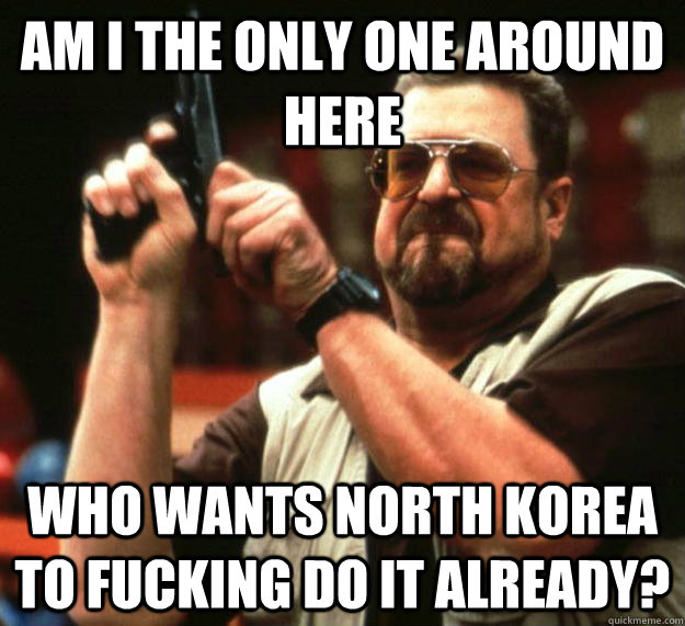 am I the only one around here Who wants north korea to fucking do it already?  Angry Walter