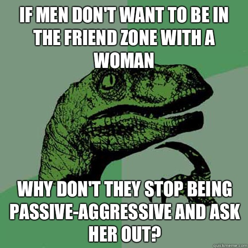 If men don't want to be in the friend zone with a woman why don't they stop being passive-aggressive and ask her out?  Philosoraptor
