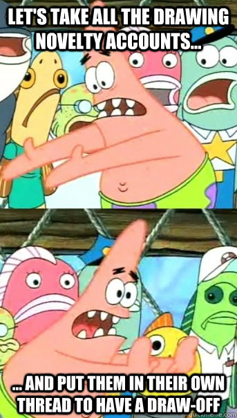 Let's take all the drawing novelty accounts... ... and put them in their own thread to have a draw-off  Push it somewhere else Patrick