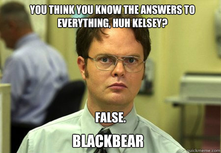 You think you know the answers to everything, huh Kelsey? False. BLACKBEAR - You think you know the answers to everything, huh Kelsey? False. BLACKBEAR  Schrute