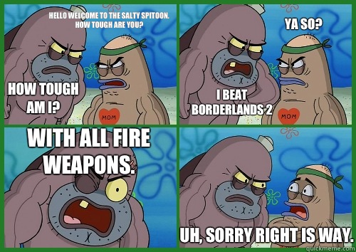 How tough am I? Hello welcome to the Salty Spitoon.
How tough are you?
 I beat borderlands 2 Ya so? With all fire weapons.  Uh, sorry right is way. - How tough am I? Hello welcome to the Salty Spitoon.
How tough are you?
 I beat borderlands 2 Ya so? With all fire weapons.  Uh, sorry right is way.  alexis salty spittoon