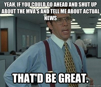 Yeah, if you could go ahead and shut up about the MVA's and tell me about actual news That'd be great. - Yeah, if you could go ahead and shut up about the MVA's and tell me about actual news That'd be great.  Bill lumberg