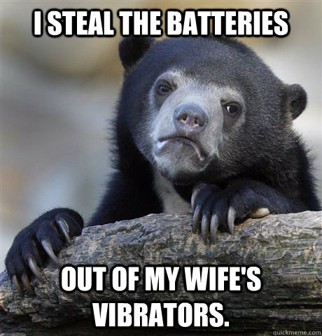 I steal the batteries  out of my wife's vibrators.  Confession Bear