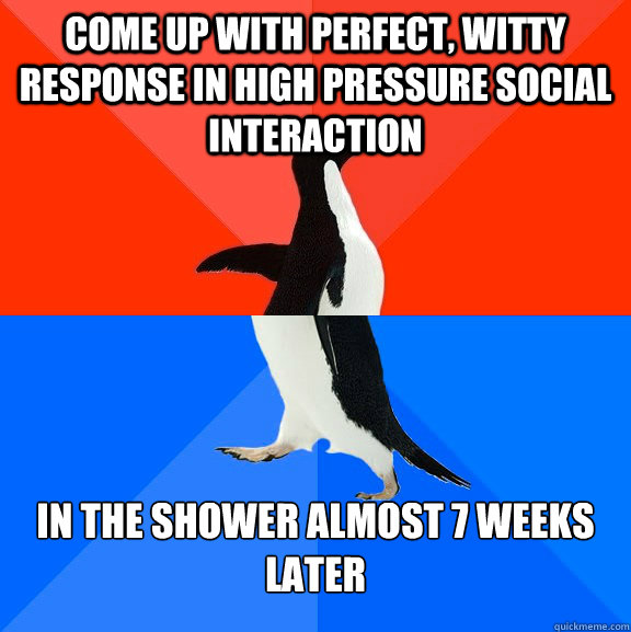 Come up with perfect, witty response in high pressure social interaction in the shower almost 7 weeks later  Socially Awesome Awkward Penguin
