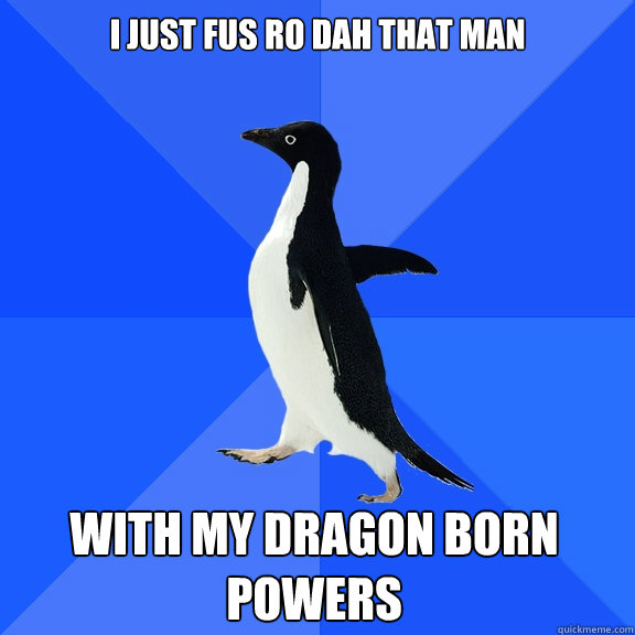 i just fus ro dah that man with my dragon born 
POWERS  Socially Awkward Penguin