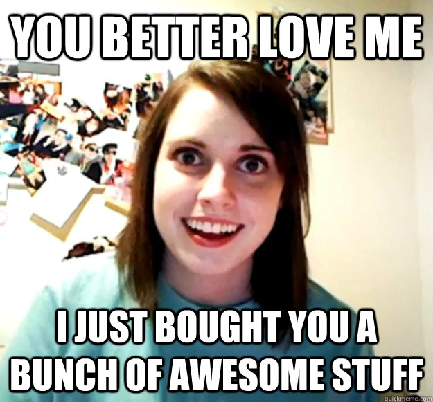 You better love me I just bought you a bunch of awesome stuff  Overly Attached Girlfriend