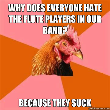 Why does everyone hate the flute players in our band? Because they suck  True story now anti joke chicken
