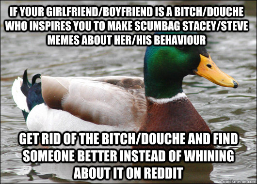 If your girlfriend/boyfriend is a bitch/douche who inspires you to make Scumbag Stacey/steve memes about her/his behaviour Get rid of the bitch/douche and find someone better instead of whining about it on reddit  Actual Advice Mallard
