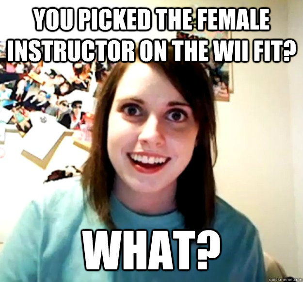 You picked the female instructor on the Wii fit? What?  Overly Attached Girlfriend