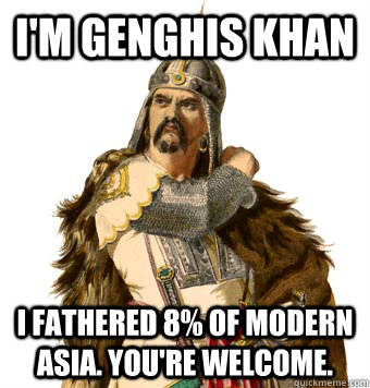 I'm Genghis Khan I fathered 8% of modern Asia. You're welcome.  Genghis Khan