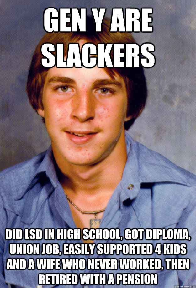 Gen Y are slackers Did LSD in High school, got diploma, union job, easily supported 4 kids and a wife who never worked, then retired with a pension  Old Economy Steven