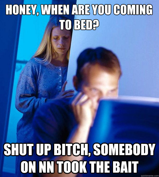 Honey, when are you coming to bed? Shut up bitch, somebody on NN took the bait  Internet Husband
