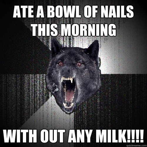 ate a bowl of nails this morning With out any milk!!!!  Insanity Wolf