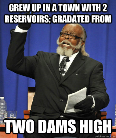Grew up in a town with 2 reservoirs; gradated from Two dams high  The Rent Is Too Damn High