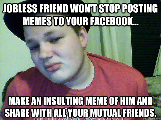 jobless friend won't stop posting memes to your facebook... make an insulting meme of him and share with all your mutual friends. - jobless friend won't stop posting memes to your facebook... make an insulting meme of him and share with all your mutual friends.  Matt meme