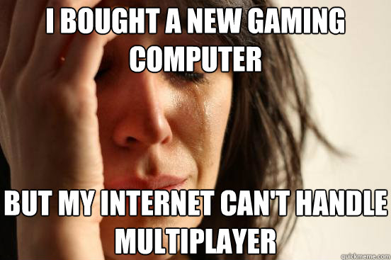 i bought a new gaming computer but my internet can't handle multiplayer  First World Problems