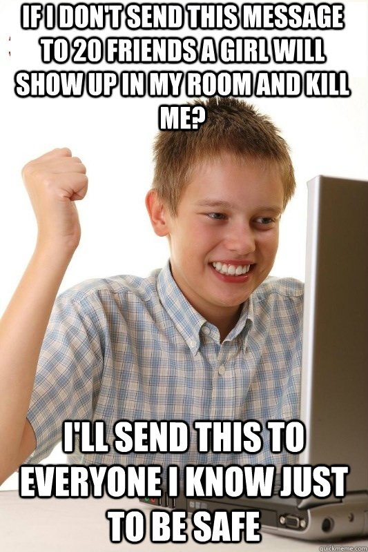 if i don't send this message to 20 friends a girl will show up in my room and kill me? i'll send this to everyone i know just to be safe  1st Day Internet Kid