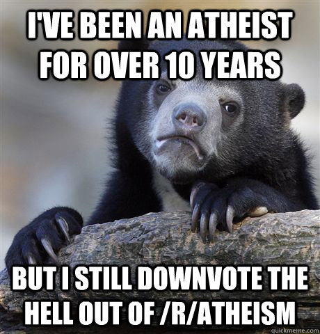 I've been an Atheist for over 10 years But I still downvote the hell out of /r/Atheism - I've been an Atheist for over 10 years But I still downvote the hell out of /r/Atheism  Confession Bear