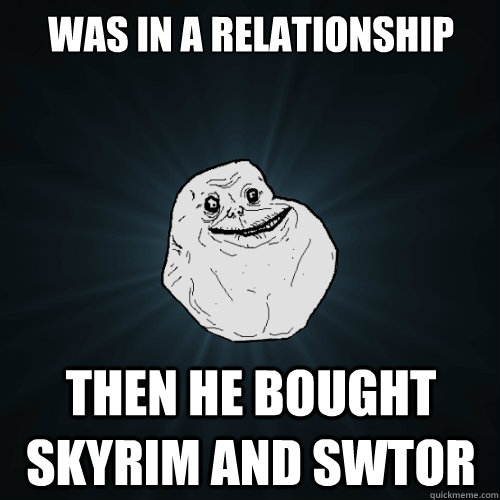 Was in a relationship Then he bought Skyrim and SWTOR  Forever Alone