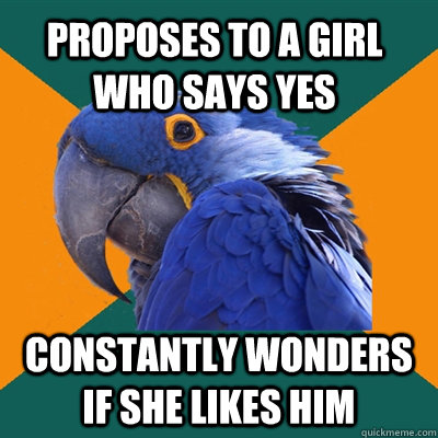 Proposes to a girl who says yes constantly Wonders if she likes him  Paranoid Parrot