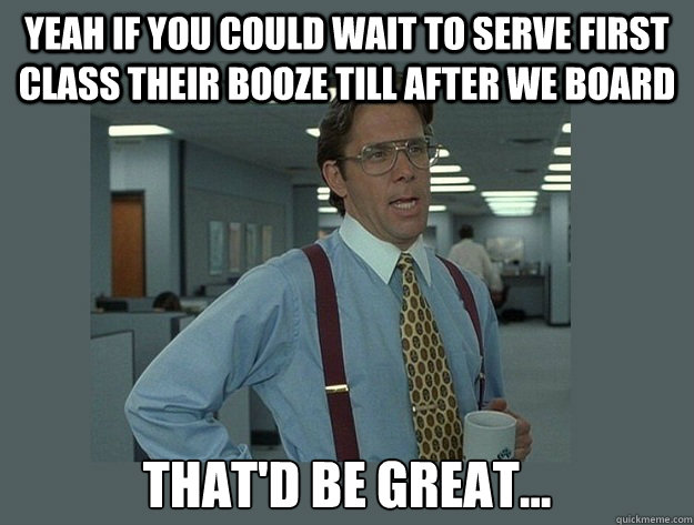 Yeah if you could wait to serve first class their booze till after we board That'd be great...  Office Space Lumbergh