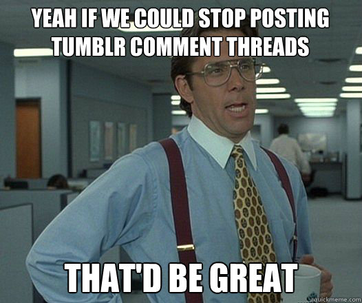 Yeah if we could stop posting Tumblr comment threads that'd be great  